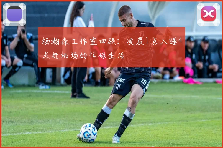 杨瀚森工作室回顾：凌晨1点入睡4点赶机场的忙碌生活