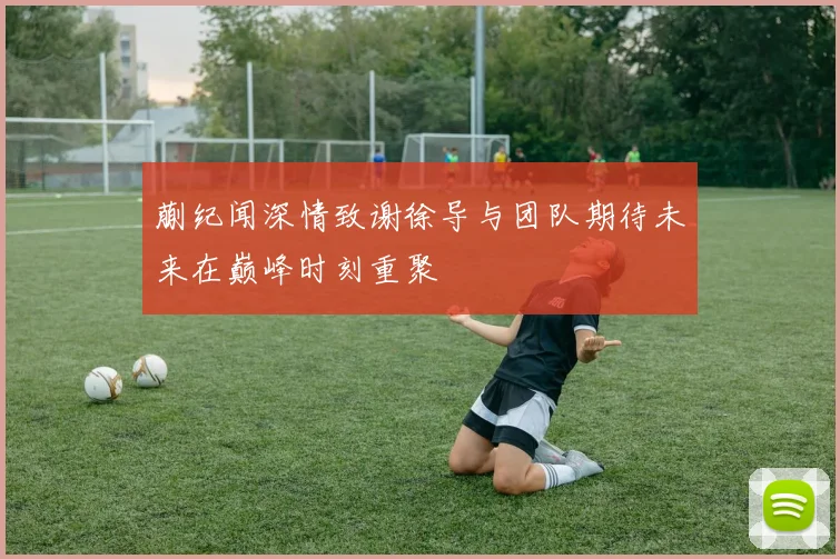 蒯纪闻深情致谢徐导与团队期待未来在巅峰时刻重聚