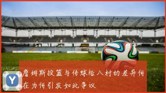 詹姆斯投篮与传球给八村的差异何在为何引发如此争议