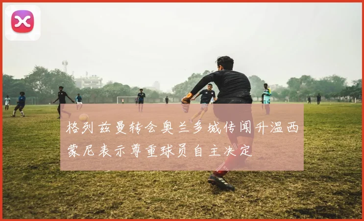格列兹曼转会奥兰多城传闻升温西蒙尼表示尊重球员自主决定