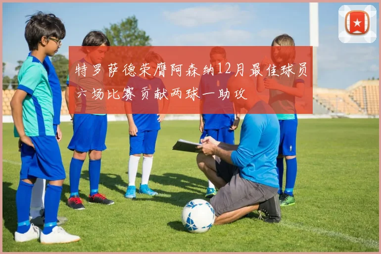特罗萨德荣膺阿森纳12月最佳球员六场比赛贡献两球一助攻
