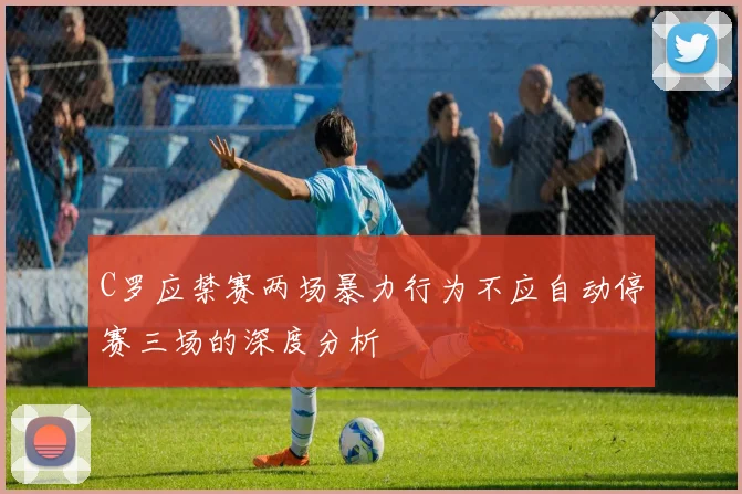 C罗应禁赛两场暴力行为不应自动停赛三场的深度分析