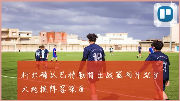 科尔确认巴特勒将出战篮网计划扩大轮换阵容深度