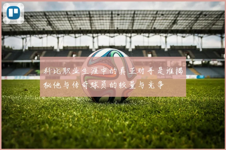 科比职业生涯中的真正对手是谁揭秘他与传奇球员的较量与竞争