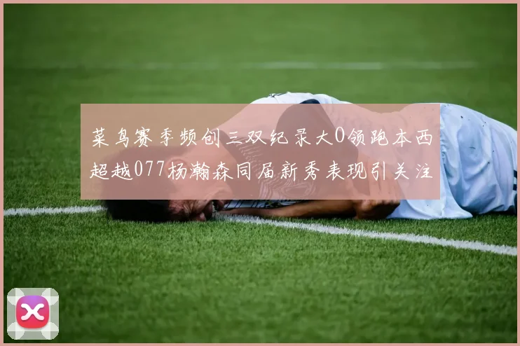 菜鸟赛季频创三双纪录大O领跑本西超越077杨瀚森同届新秀表现引关注