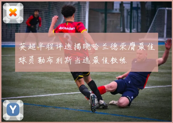 英超半程评选揭晓哈兰德荣膺最佳球员勒布利斯当选最佳教练