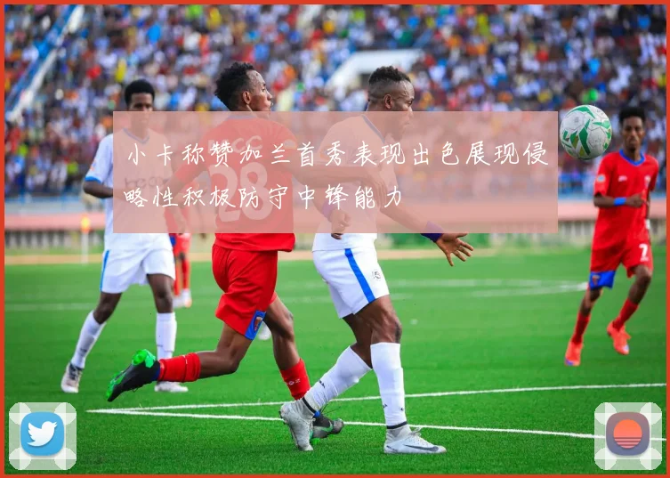 小卡称赞加兰首秀表现出色展现侵略性积极防守中锋能力