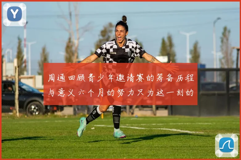 周通回顾青少年邀请赛的筹备历程与意义六个月的努力只为这一刻的精彩