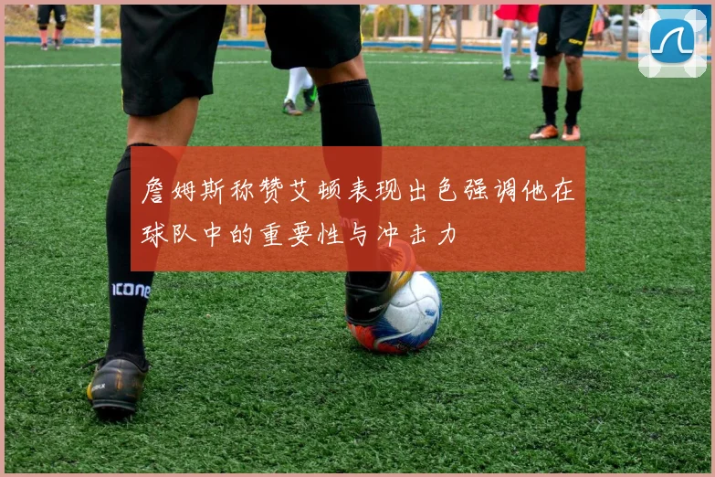 詹姆斯称赞艾顿表现出色强调他在球队中的重要性与冲击力