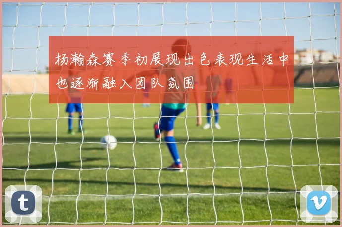 杨瀚森赛季初展现出色表现生活中也逐渐融入团队氛围