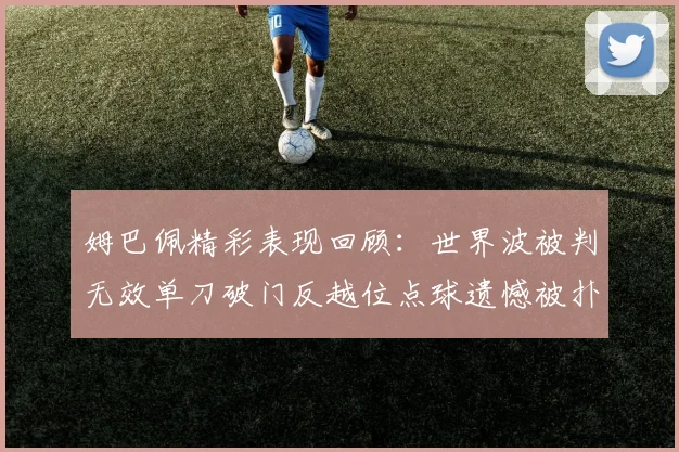 姆巴佩精彩表现回顾：世界波被判无效单刀破门反越位点球遗憾被扑救