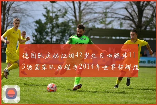 德国队庆祝拉姆42岁生日回顾其113场国家队历程与2014年世界杯辉煌
