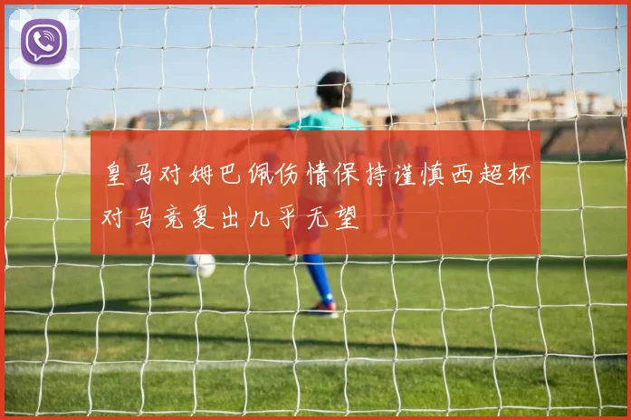 皇马对姆巴佩伤情保持谨慎西超杯对马竞复出几乎无望