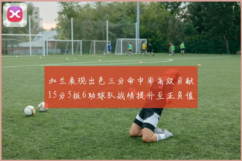 加兰表现出色三分命中率高效贡献15分5板6助球队战绩提升至正负值18最低