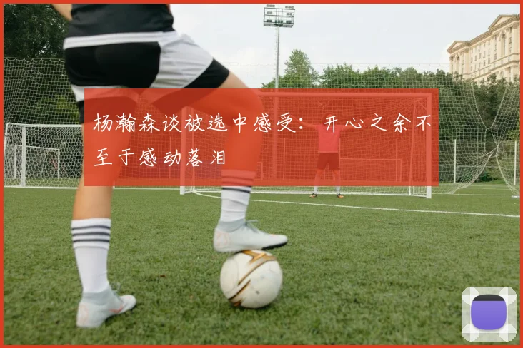 杨瀚森谈被选中感受：开心之余不至于感动落泪
