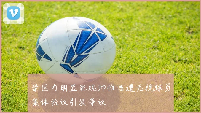禁区内明显犯规帅惟浩遭无视球员集体抗议引发争议