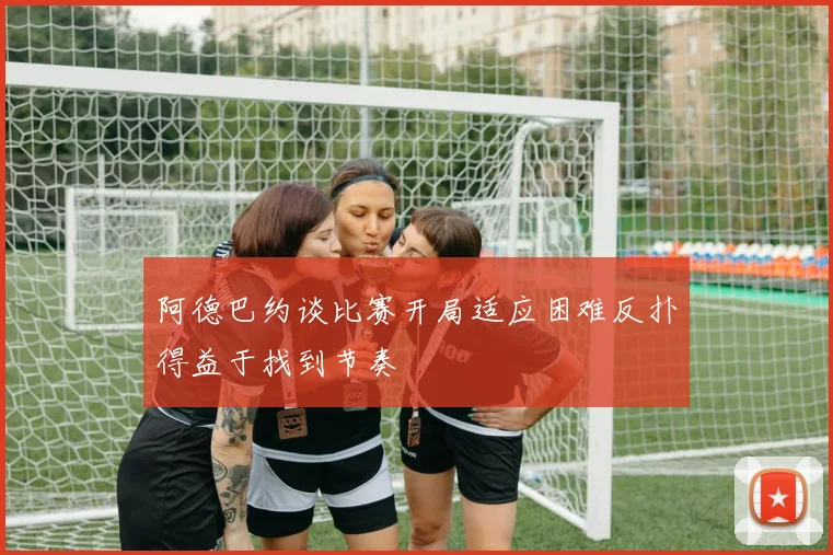 阿德巴约谈比赛开局适应困难反扑得益于找到节奏