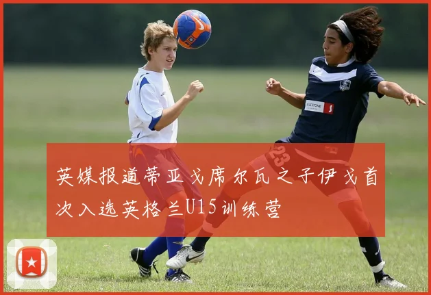 英媒报道蒂亚戈席尔瓦之子伊戈首次入选英格兰U15训练营