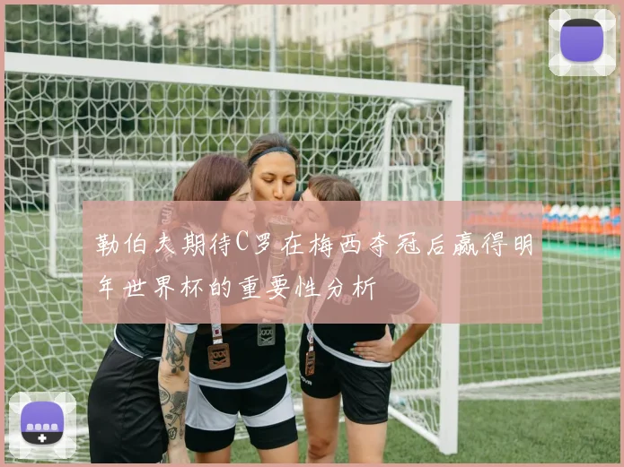 勒伯夫期待C罗在梅西夺冠后赢得明年世界杯的重要性分析
