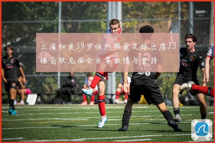 三浦知良59岁依然热爱足球出席J3福岛联见面会分享激情与坚持