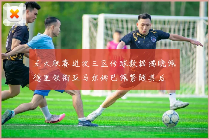 五大联赛进攻三区传球数据揭晓佩德里领衔亚马尔姆巴佩紧随其后