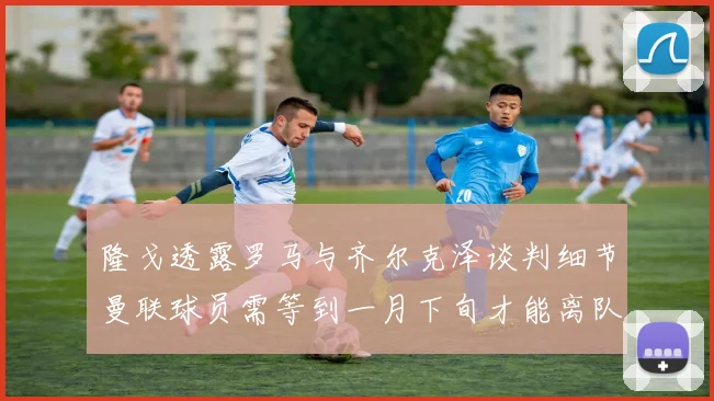隆戈透露罗马与齐尔克泽谈判细节曼联球员需等到一月下旬才能离队