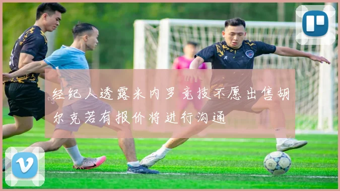 经纪人透露米内罗竞技不愿出售胡尔克若有报价将进行沟通