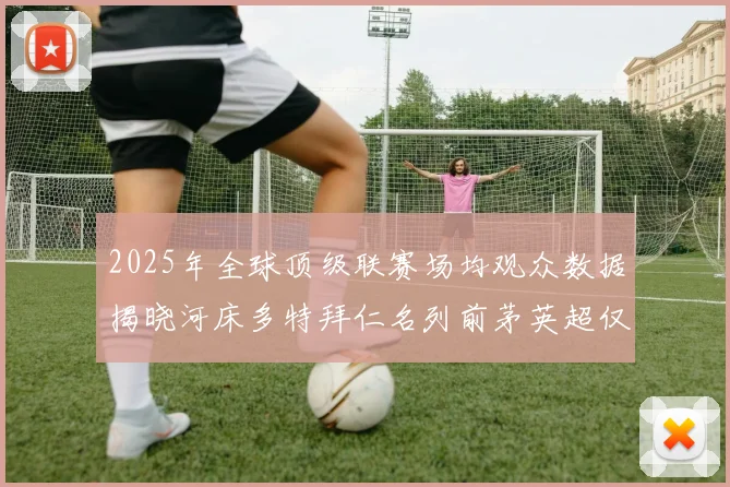 2025年全球顶级联赛场均观众数据揭晓河床多特拜仁名列前茅英超仅排第20位