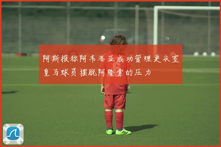 阿斯报称阿韦洛亚成功管理更衣室皇马球员摆脱阿隆索的压力