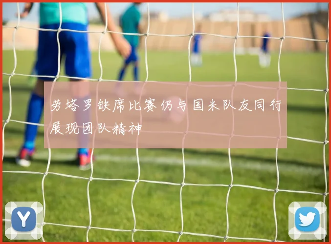 劳塔罗缺席比赛仍与国米队友同行展现团队精神