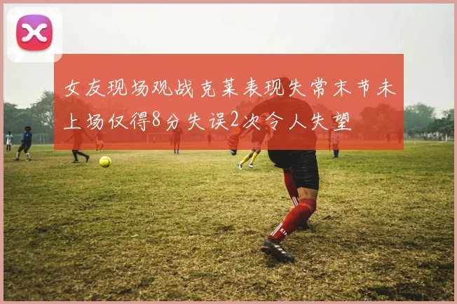 女友现场观战克莱表现失常末节未上场仅得8分失误2次令人失望