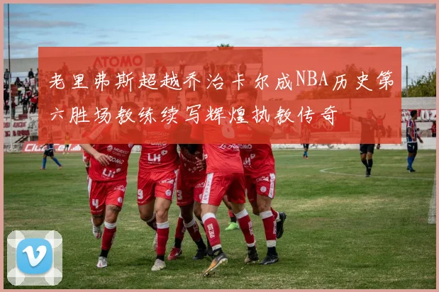 老里弗斯超越乔治卡尔成NBA历史第六胜场教练续写辉煌执教传奇