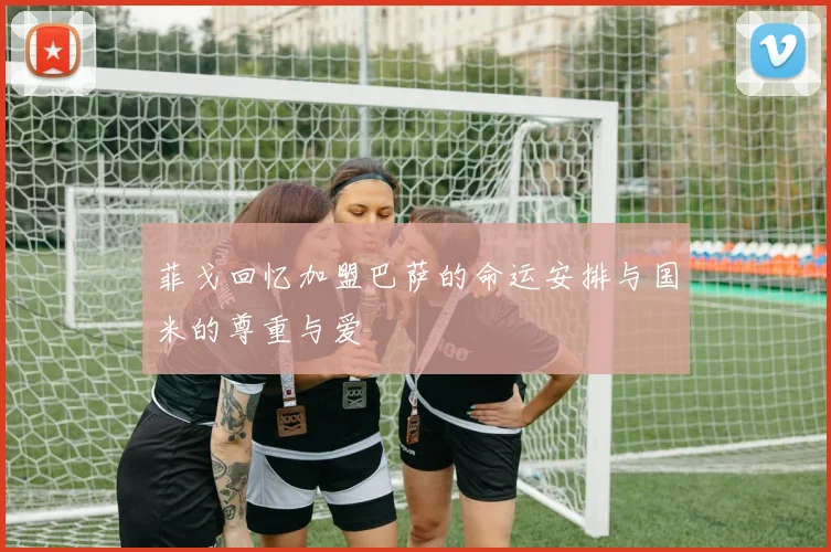 菲戈回忆加盟巴萨的命运安排与国米的尊重与爱