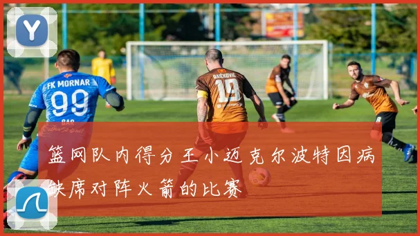 篮网队内得分王小迈克尔波特因病缺席对阵火箭的比赛