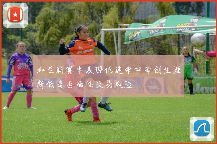 加兰新赛季表现低迷命中率创生涯新低是否面临交易风险