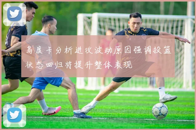 乌度卡分析进攻波动原因强调投篮状态回归将提升整体表现