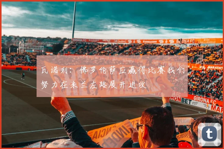 瓦诺利：佛罗伦萨应赢得比赛我们努力在米兰左路展开进攻